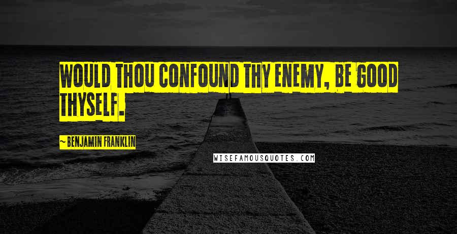 Benjamin Franklin Quotes: Would thou confound thy enemy, be good thyself.