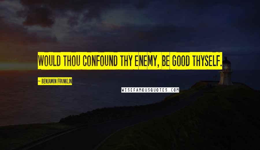 Benjamin Franklin Quotes: Would thou confound thy enemy, be good thyself.