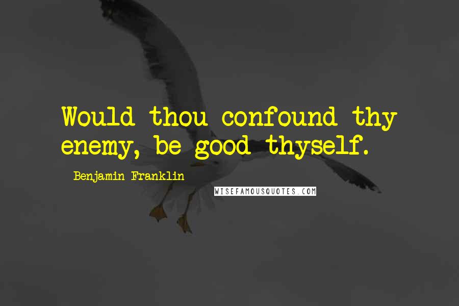 Benjamin Franklin Quotes: Would thou confound thy enemy, be good thyself.