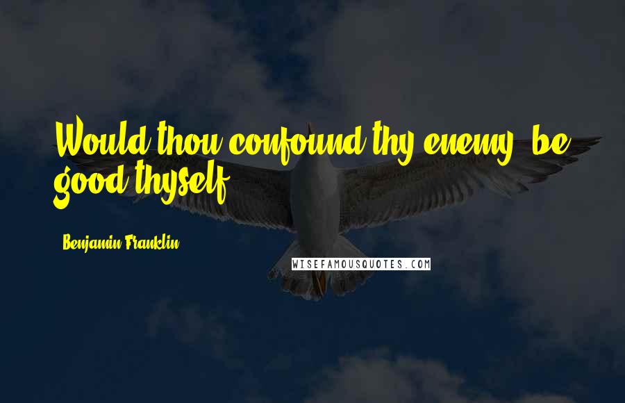 Benjamin Franklin Quotes: Would thou confound thy enemy, be good thyself.