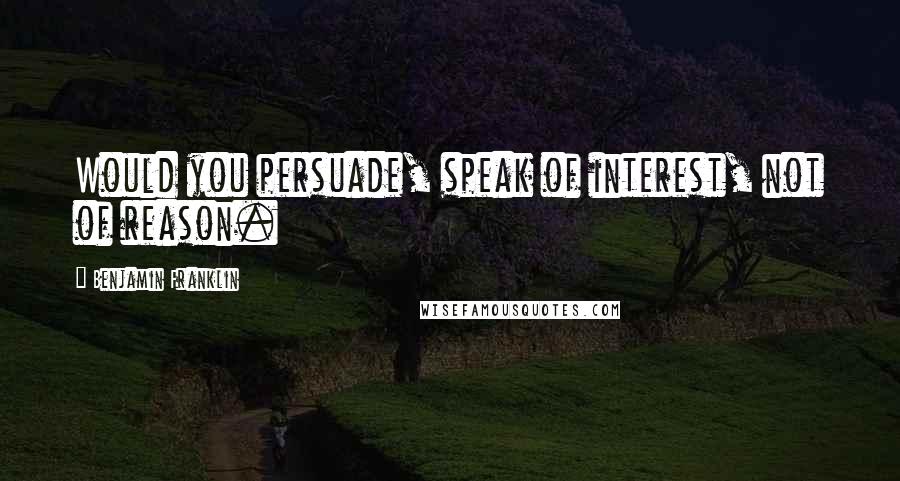 Benjamin Franklin Quotes: Would you persuade, speak of interest, not of reason.