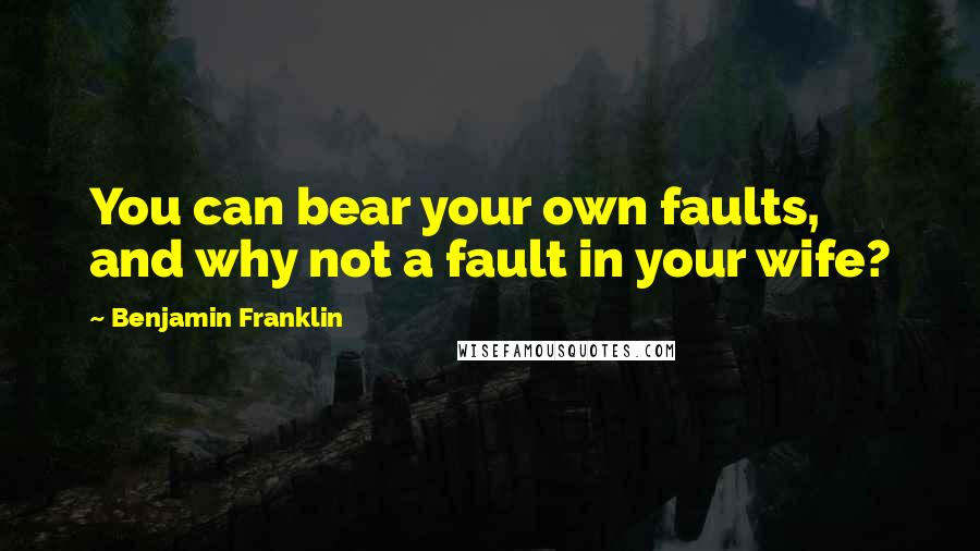Benjamin Franklin Quotes: You can bear your own faults, and why not a fault in your wife?