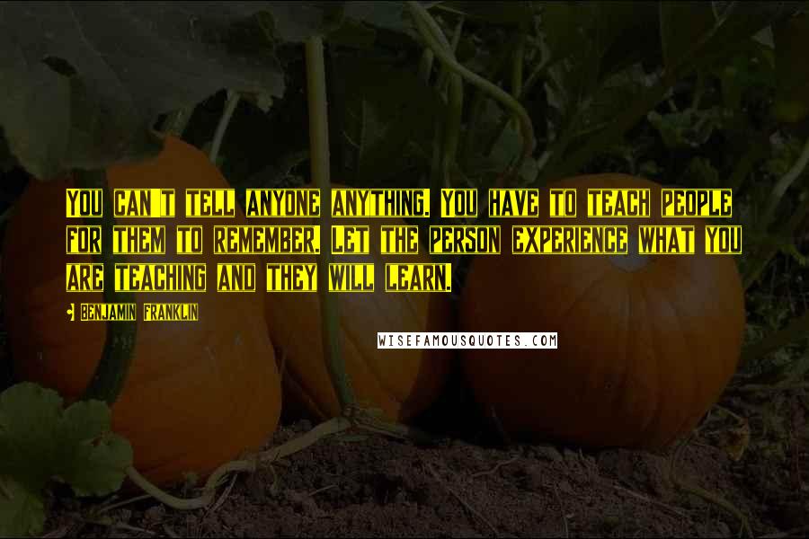 Benjamin Franklin Quotes: You can't tell anyone anything. You have to teach people for them to remember. Let the person experience what you are teaching and they will learn.