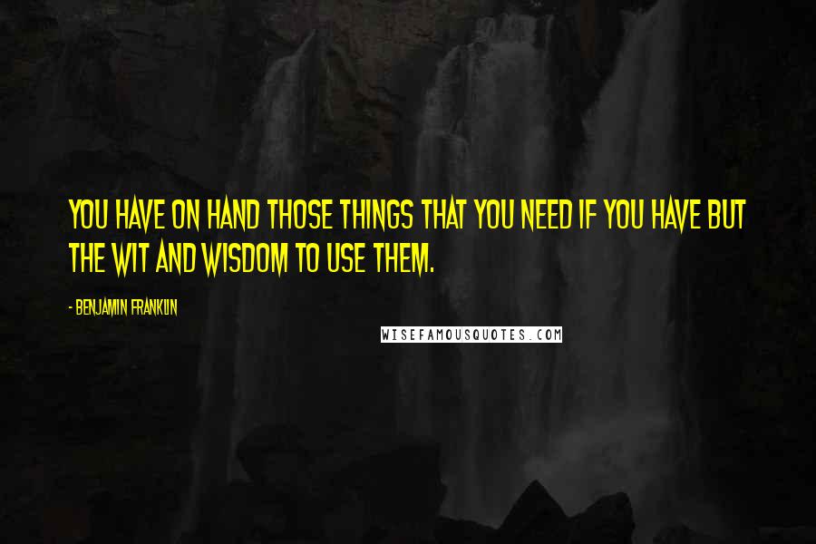 Benjamin Franklin Quotes: You have on hand those things that you need if you have but the wit and wisdom to use them.