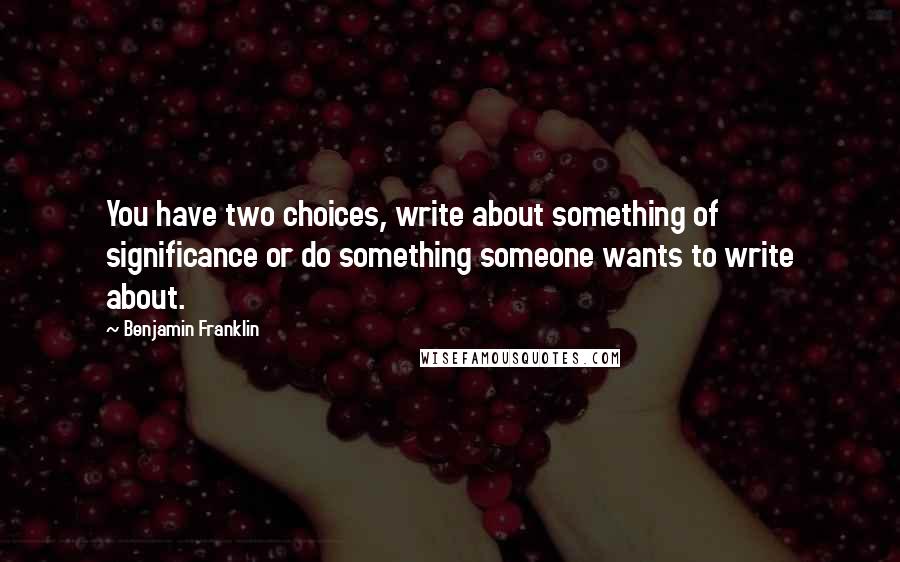 Benjamin Franklin Quotes: You have two choices, write about something of significance or do something someone wants to write about.