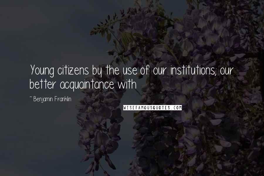 Benjamin Franklin Quotes: Young citizens by the use of our institutions; our better acquaintance with