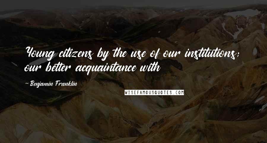 Benjamin Franklin Quotes: Young citizens by the use of our institutions; our better acquaintance with