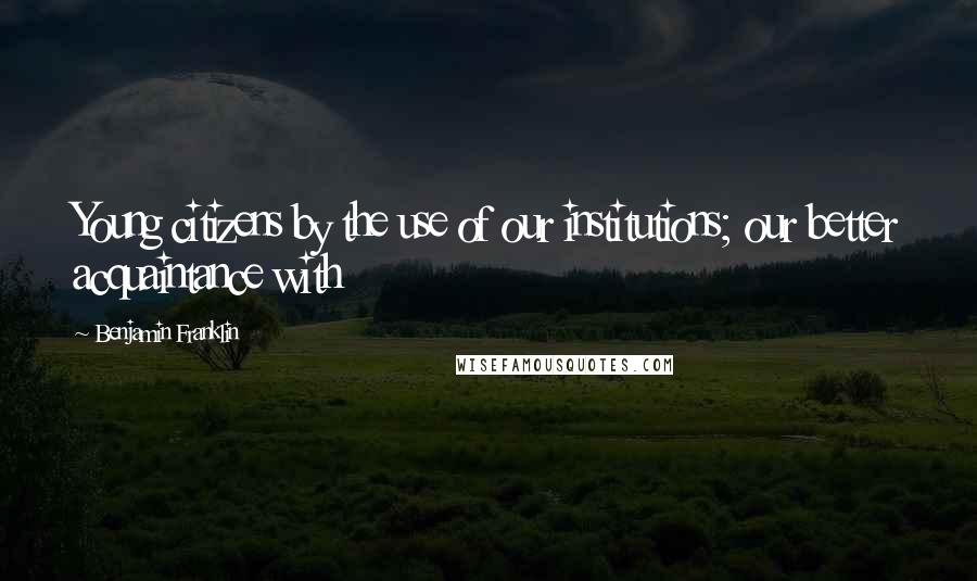 Benjamin Franklin Quotes: Young citizens by the use of our institutions; our better acquaintance with