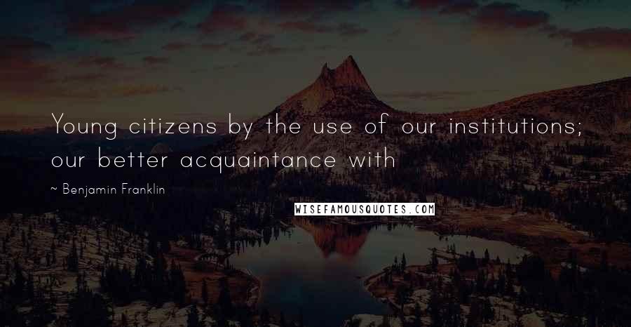 Benjamin Franklin Quotes: Young citizens by the use of our institutions; our better acquaintance with