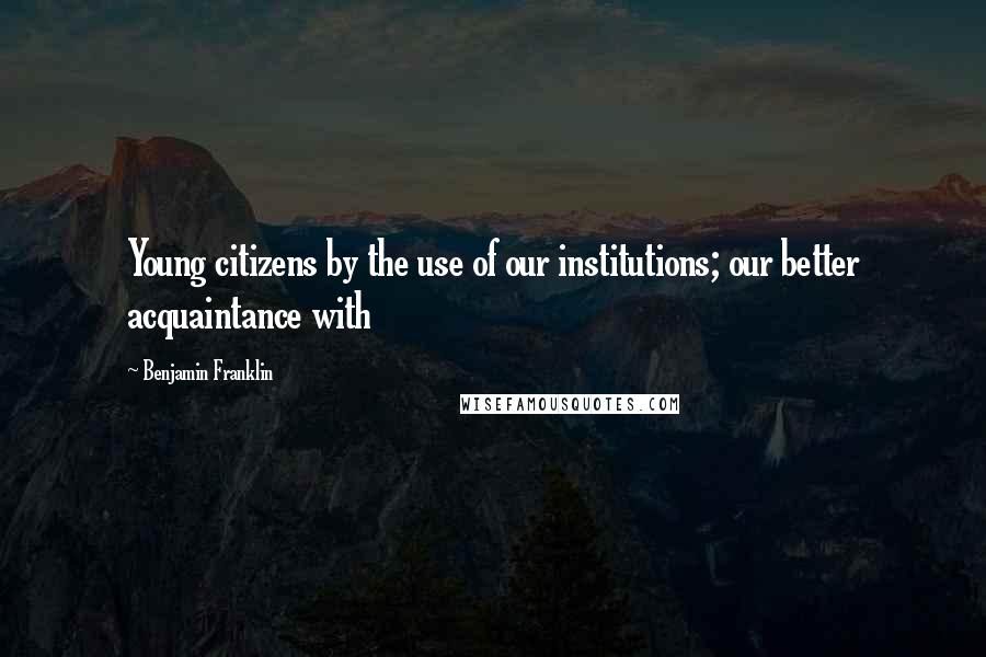 Benjamin Franklin Quotes: Young citizens by the use of our institutions; our better acquaintance with