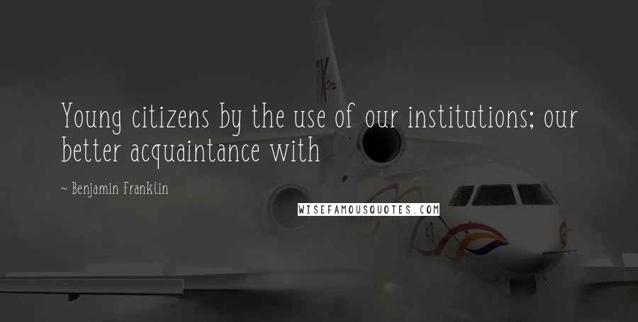 Benjamin Franklin Quotes: Young citizens by the use of our institutions; our better acquaintance with