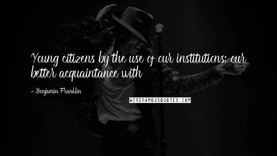 Benjamin Franklin Quotes: Young citizens by the use of our institutions; our better acquaintance with