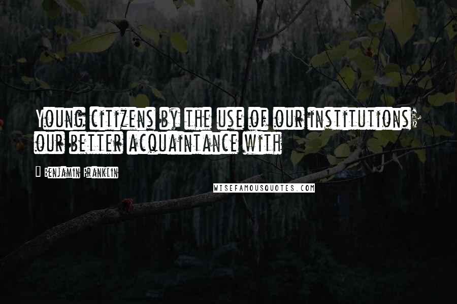 Benjamin Franklin Quotes: Young citizens by the use of our institutions; our better acquaintance with