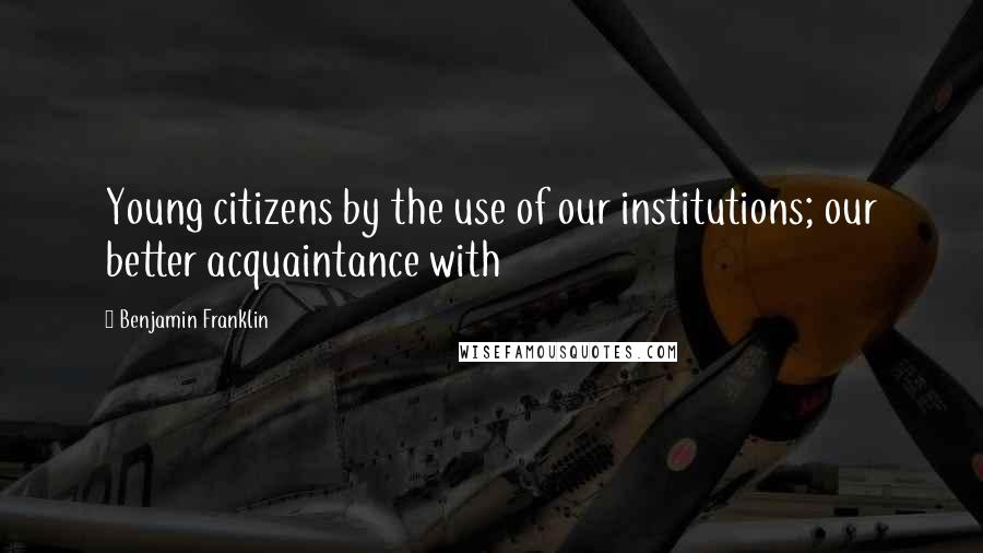 Benjamin Franklin Quotes: Young citizens by the use of our institutions; our better acquaintance with