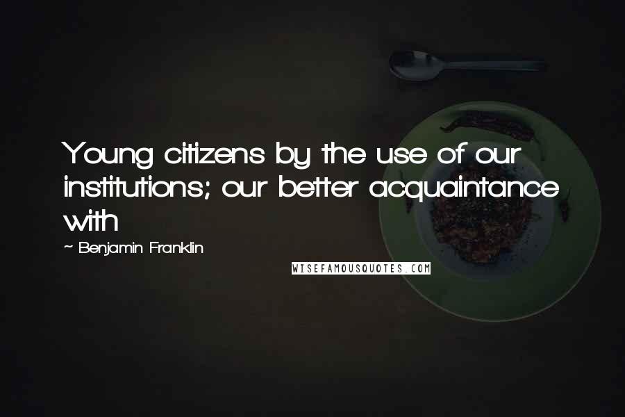 Benjamin Franklin Quotes: Young citizens by the use of our institutions; our better acquaintance with