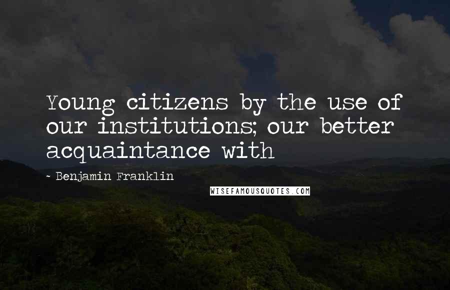 Benjamin Franklin Quotes: Young citizens by the use of our institutions; our better acquaintance with