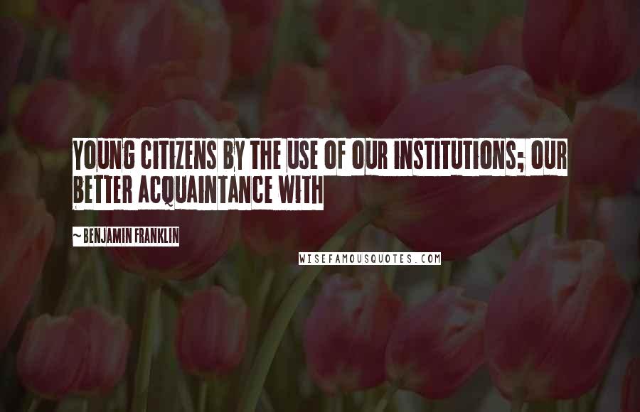 Benjamin Franklin Quotes: Young citizens by the use of our institutions; our better acquaintance with