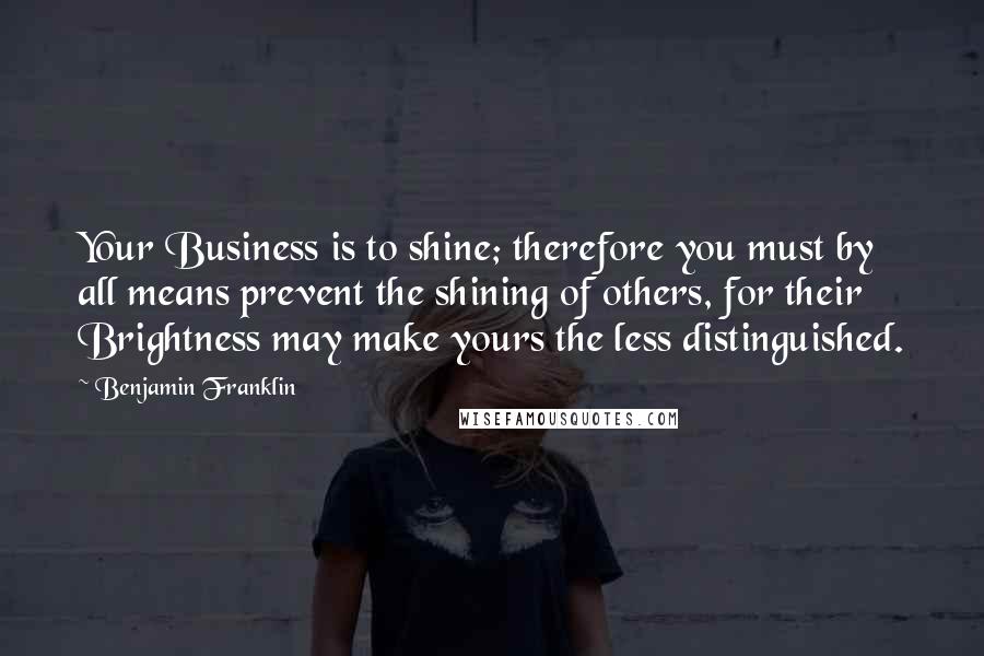 Benjamin Franklin Quotes: Your Business is to shine; therefore you must by all means prevent the shining of others, for their Brightness may make yours the less distinguished.