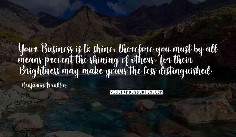 Benjamin Franklin Quotes: Your Business is to shine; therefore you must by all means prevent the shining of others, for their Brightness may make yours the less distinguished.