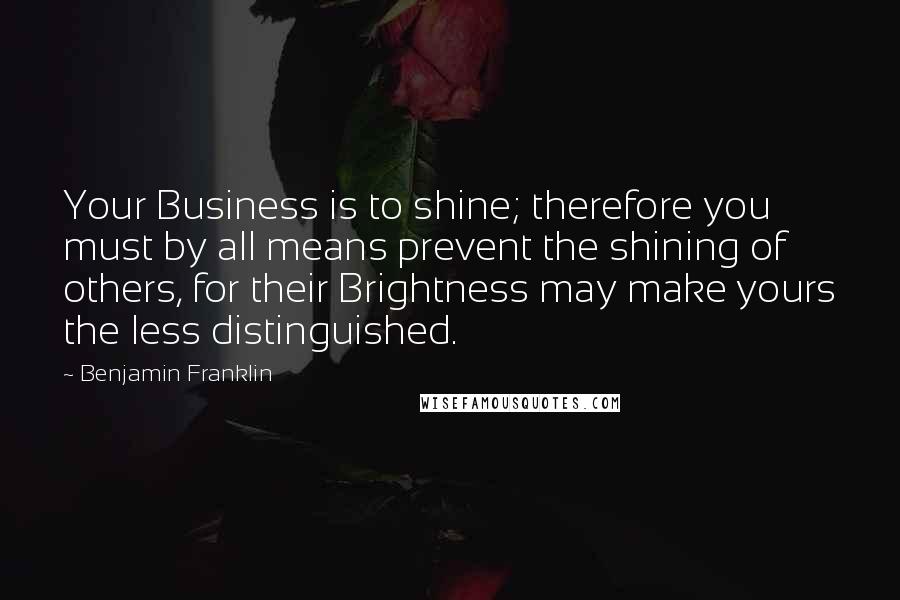 Benjamin Franklin Quotes: Your Business is to shine; therefore you must by all means prevent the shining of others, for their Brightness may make yours the less distinguished.