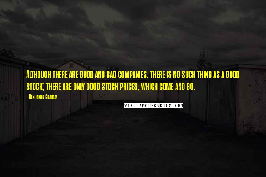 Benjamin Graham Quotes: Although there are good and bad companies, there is no such thing as a good stock; there are only good stock prices, which come and go.