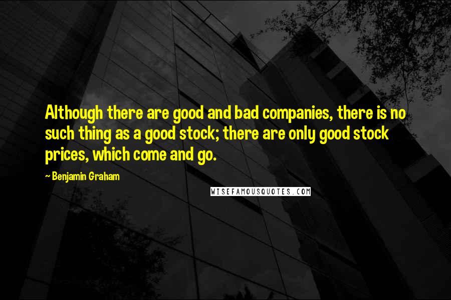 Benjamin Graham Quotes: Although there are good and bad companies, there is no such thing as a good stock; there are only good stock prices, which come and go.