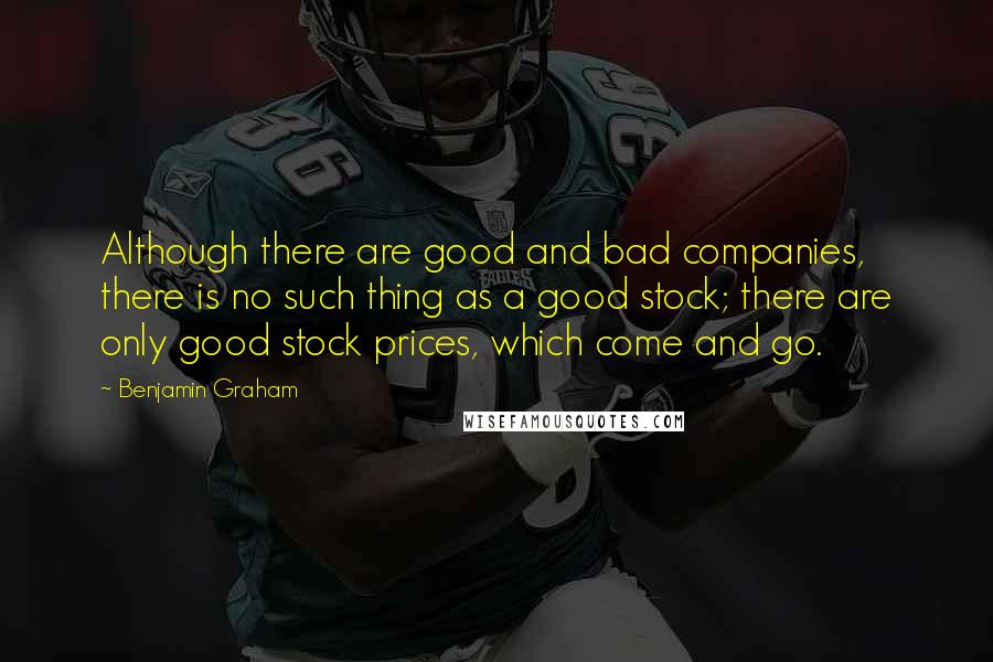 Benjamin Graham Quotes: Although there are good and bad companies, there is no such thing as a good stock; there are only good stock prices, which come and go.