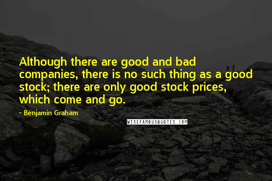 Benjamin Graham Quotes: Although there are good and bad companies, there is no such thing as a good stock; there are only good stock prices, which come and go.