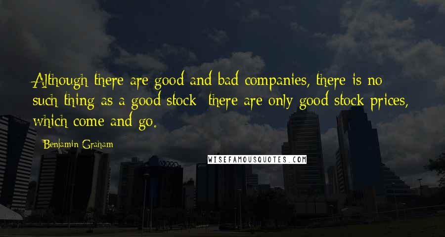 Benjamin Graham Quotes: Although there are good and bad companies, there is no such thing as a good stock; there are only good stock prices, which come and go.