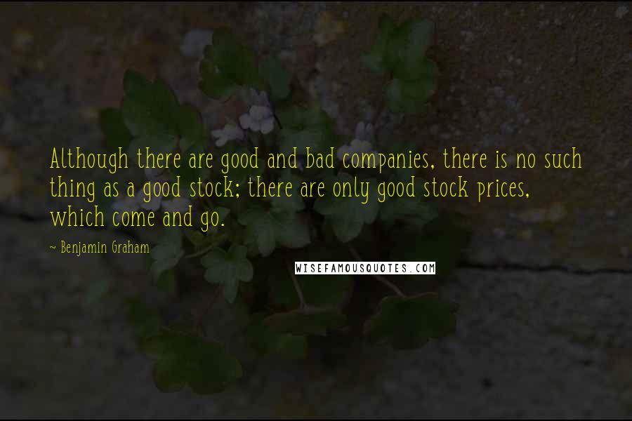 Benjamin Graham Quotes: Although there are good and bad companies, there is no such thing as a good stock; there are only good stock prices, which come and go.