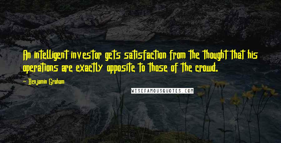 Benjamin Graham Quotes: An intelligent investor gets satisfaction from the thought that his operations are exactly opposite to those of the crowd.