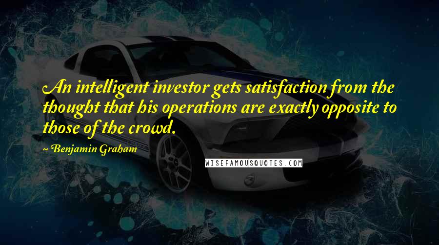 Benjamin Graham Quotes: An intelligent investor gets satisfaction from the thought that his operations are exactly opposite to those of the crowd.