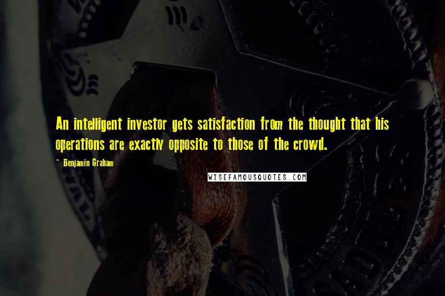 Benjamin Graham Quotes: An intelligent investor gets satisfaction from the thought that his operations are exactly opposite to those of the crowd.