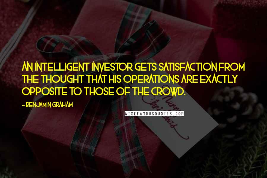 Benjamin Graham Quotes: An intelligent investor gets satisfaction from the thought that his operations are exactly opposite to those of the crowd.