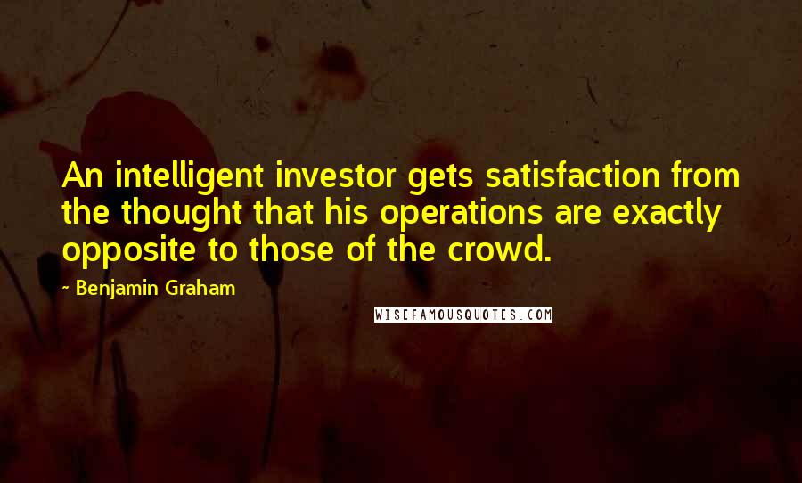 Benjamin Graham Quotes: An intelligent investor gets satisfaction from the thought that his operations are exactly opposite to those of the crowd.