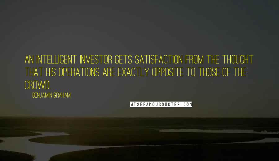 Benjamin Graham Quotes: An intelligent investor gets satisfaction from the thought that his operations are exactly opposite to those of the crowd.