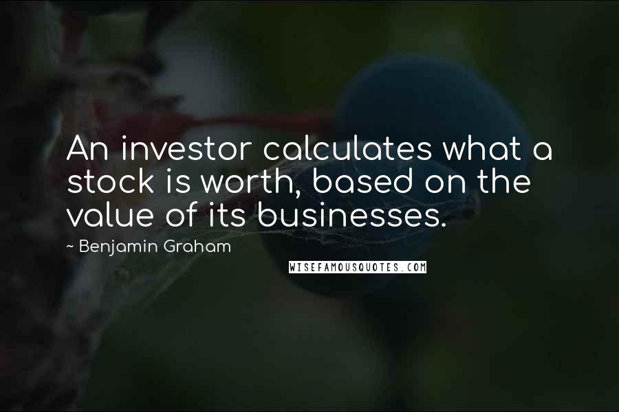 Benjamin Graham Quotes: An investor calculates what a stock is worth, based on the value of its businesses.