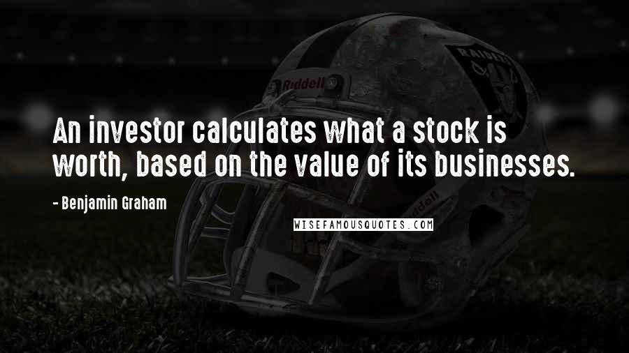 Benjamin Graham Quotes: An investor calculates what a stock is worth, based on the value of its businesses.