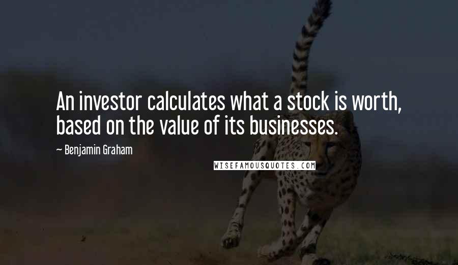 Benjamin Graham Quotes: An investor calculates what a stock is worth, based on the value of its businesses.