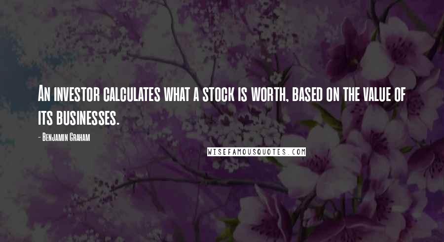 Benjamin Graham Quotes: An investor calculates what a stock is worth, based on the value of its businesses.