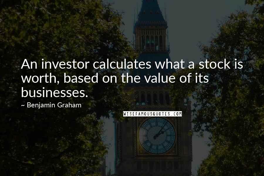 Benjamin Graham Quotes: An investor calculates what a stock is worth, based on the value of its businesses.