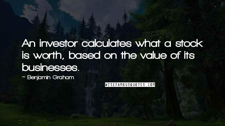 Benjamin Graham Quotes: An investor calculates what a stock is worth, based on the value of its businesses.