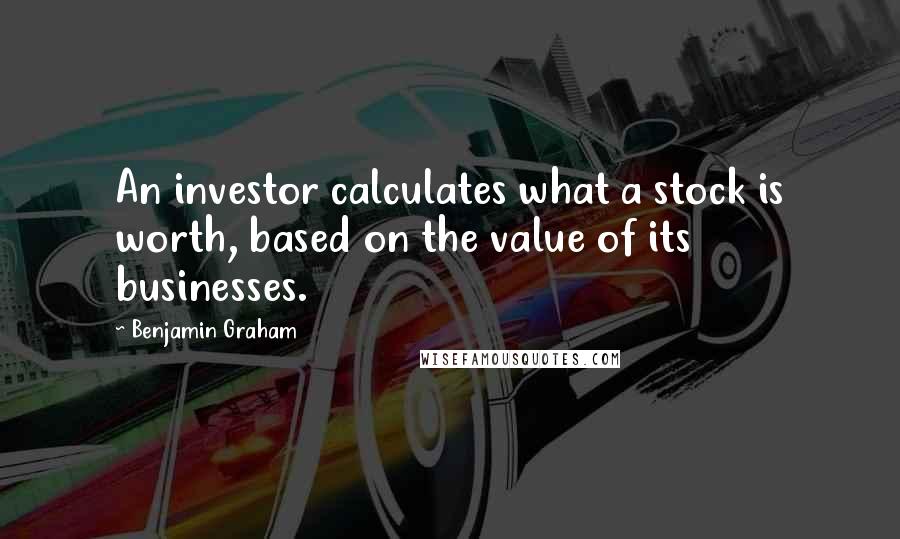 Benjamin Graham Quotes: An investor calculates what a stock is worth, based on the value of its businesses.