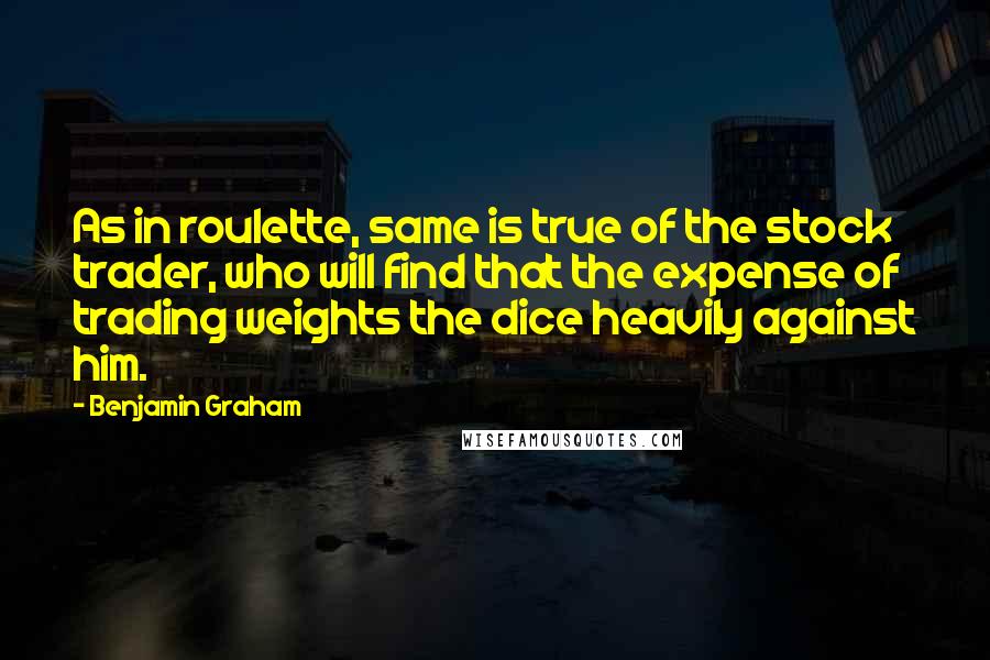 Benjamin Graham Quotes: As in roulette, same is true of the stock trader, who will find that the expense of trading weights the dice heavily against him.