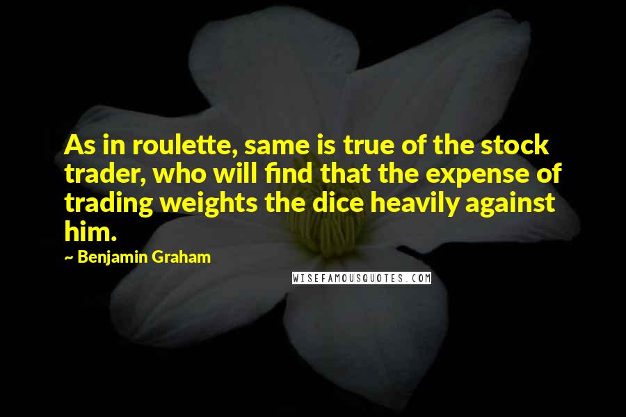Benjamin Graham Quotes: As in roulette, same is true of the stock trader, who will find that the expense of trading weights the dice heavily against him.