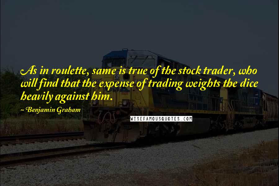 Benjamin Graham Quotes: As in roulette, same is true of the stock trader, who will find that the expense of trading weights the dice heavily against him.