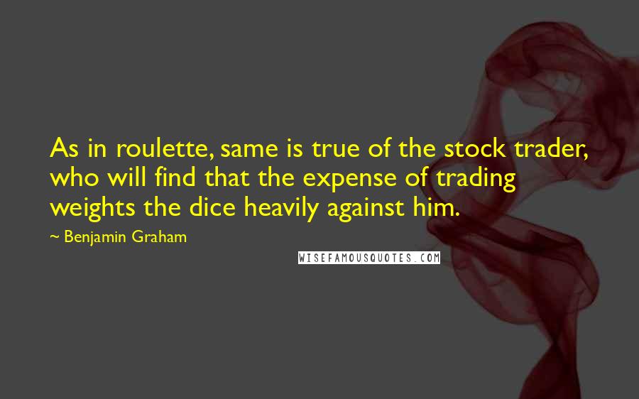 Benjamin Graham Quotes: As in roulette, same is true of the stock trader, who will find that the expense of trading weights the dice heavily against him.