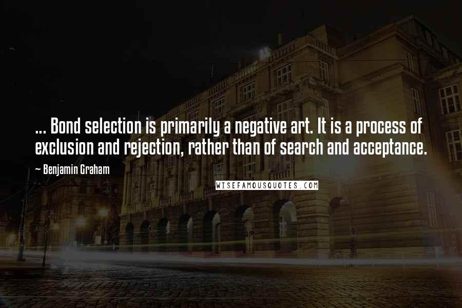 Benjamin Graham Quotes: ... Bond selection is primarily a negative art. It is a process of exclusion and rejection, rather than of search and acceptance.