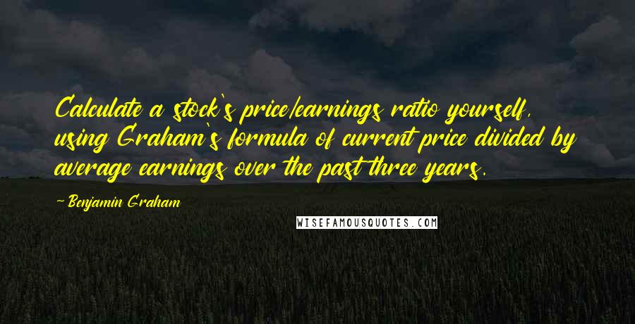 Benjamin Graham Quotes: Calculate a stock's price/earnings ratio yourself, using Graham's formula of current price divided by average earnings over the past three years.