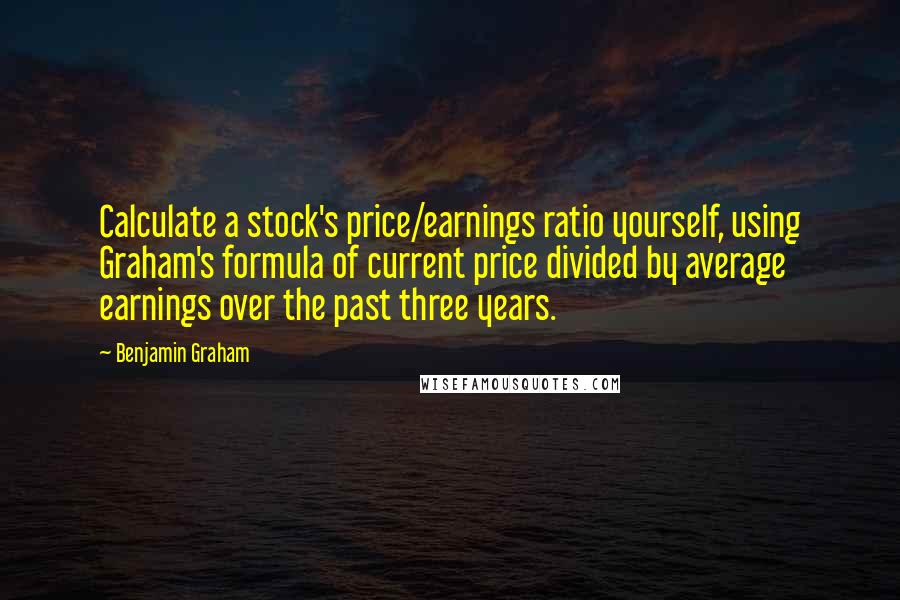 Benjamin Graham Quotes: Calculate a stock's price/earnings ratio yourself, using Graham's formula of current price divided by average earnings over the past three years.